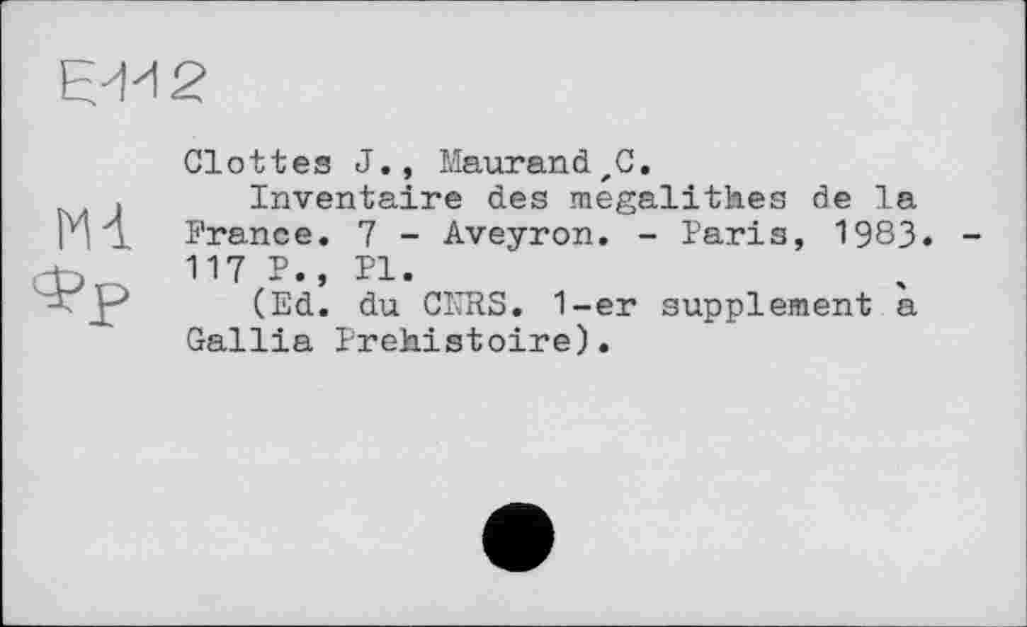 ﻿Є-И2
Мі
Glottes J., MaurandzC.
Inventaire des mégalithes de la France. 7 - Aveyron. - Paris, 1983. 117 P., PI.
(Ed. du CNRS. 1-er supplement a Gallia Préhistoire).